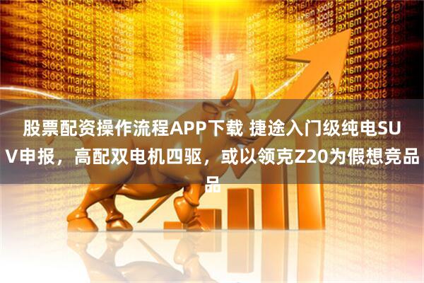 股票配资操作流程APP下载 捷途入门级纯电SUV申报，高配双电机四驱，或以领克Z20为假想竞品
